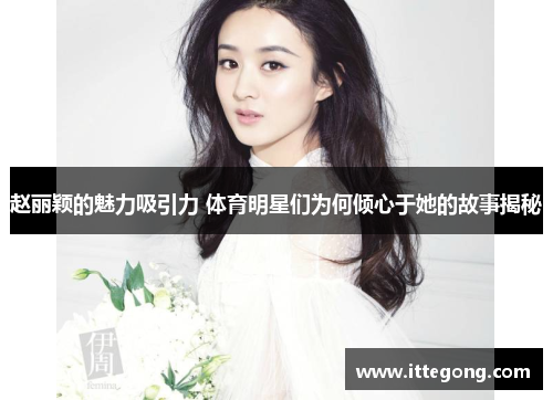 赵丽颖的魅力吸引力 体育明星们为何倾心于她的故事揭秘
